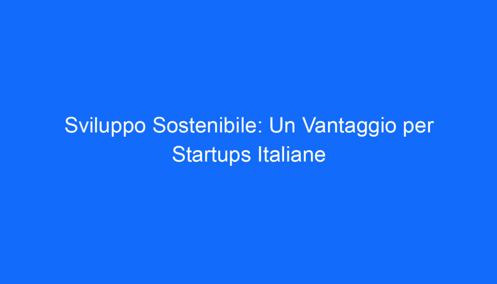 Sviluppo Sostenibile: Un Vantaggio per Startups Italiane