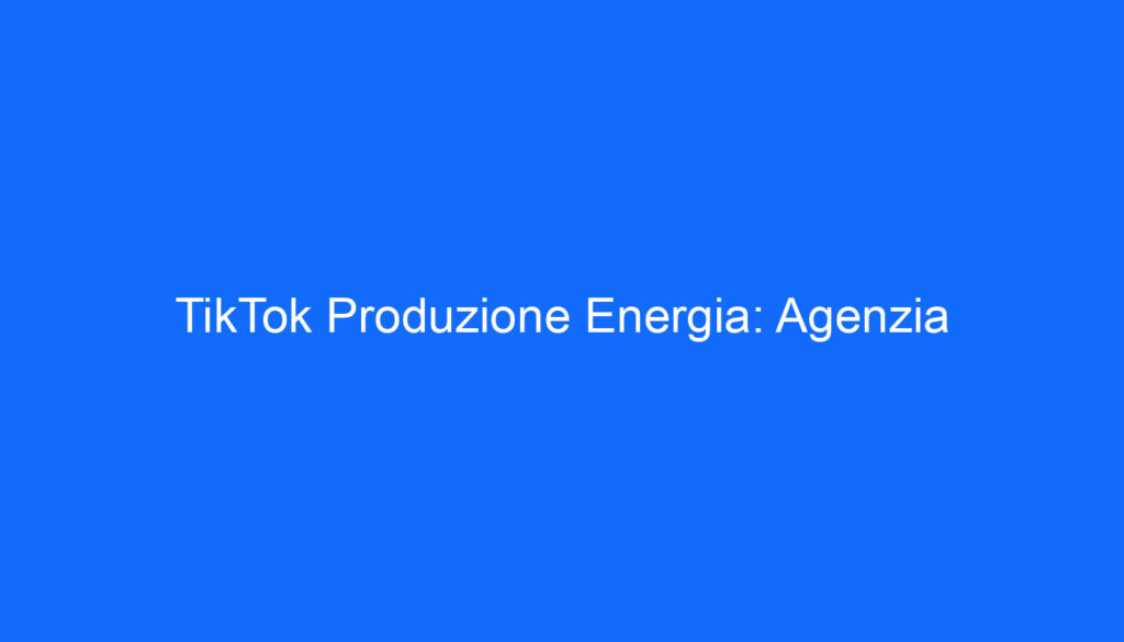 TikTok Produzione Energia: Agenzia