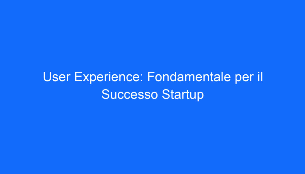 User Experience: Fondamentale per il Successo Startup