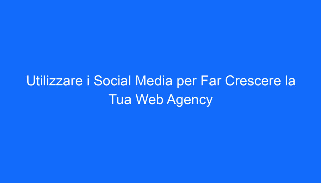 Utilizzare i Social Media per Far Crescere la Tua Web Agency