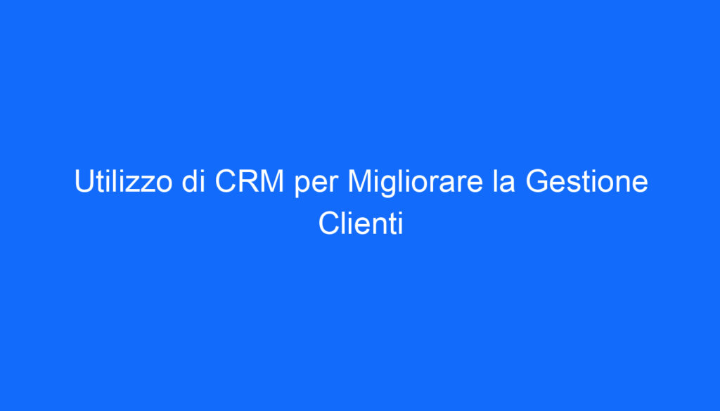 Utilizzo di CRM per Migliorare la Gestione Clienti