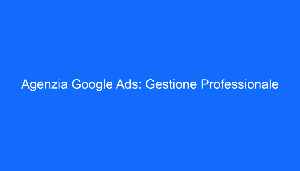 Agenzia Google Ads: Gestione Professionale