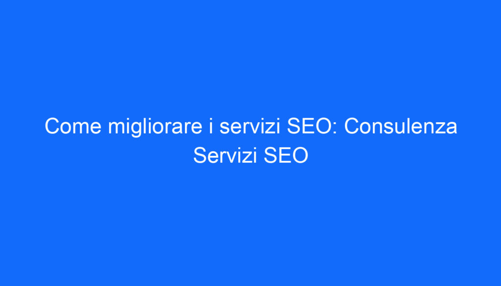 Come migliorare i servizi SEO: Consulenza Servizi SEO