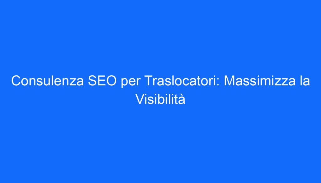 Consulenza SEO per Traslocatori: Massimizza la Visibilità