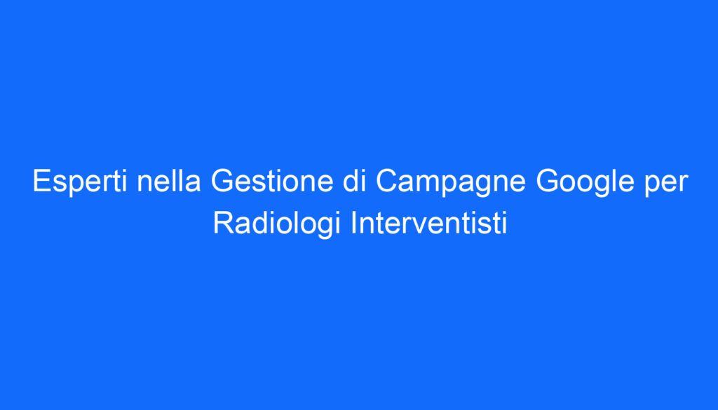 Esperti nella Gestione di Campagne Google per Radiologi Interventisti