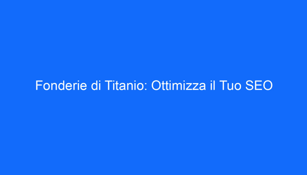 Fonderie di Titanio: Ottimizza il Tuo SEO