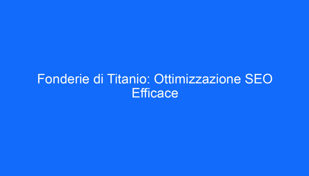 Fonderie di Titanio: Ottimizzazione SEO Efficace