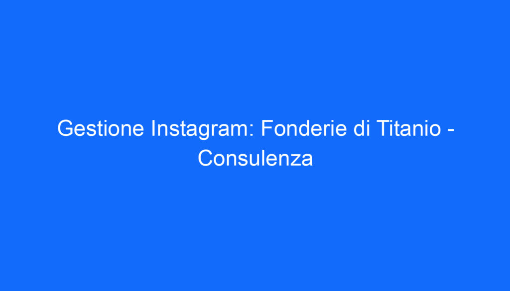 Gestione Instagram: Fonderie di Titanio Consulenza