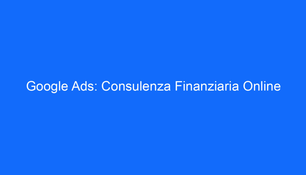 Google Ads: Consulenza Finanziaria Online