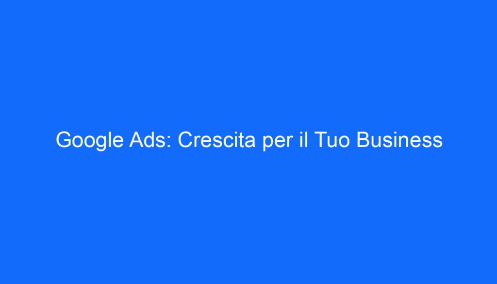 Google Ads: Crescita per il Tuo Business