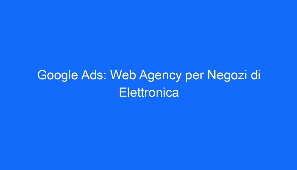 Google Ads: Web Agency per Negozi di Elettronica