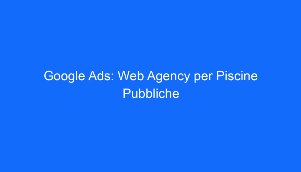 Google Ads: Web Agency per Piscine Pubbliche