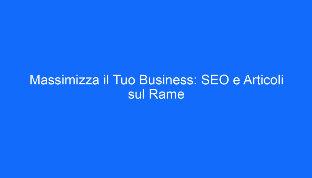 Massimizza il Tuo Business: SEO e Articoli sul Rame