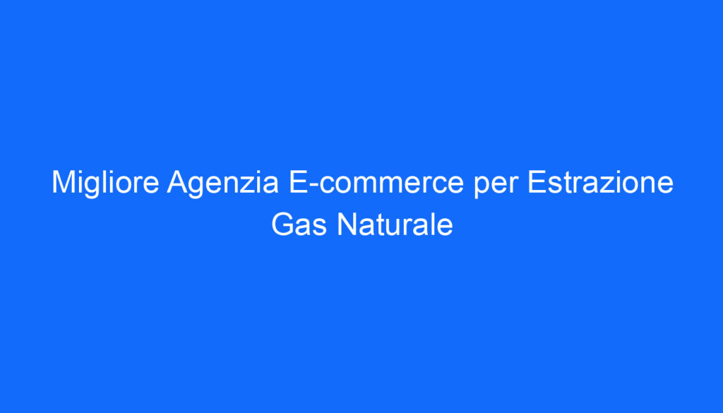 Migliore Agenzia E commerce per Estrazione Gas Naturale