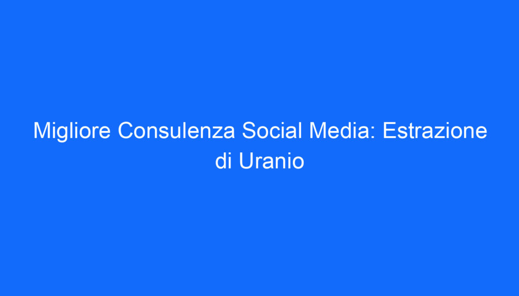 Migliore Consulenza Social Media: Estrazione di Uranio