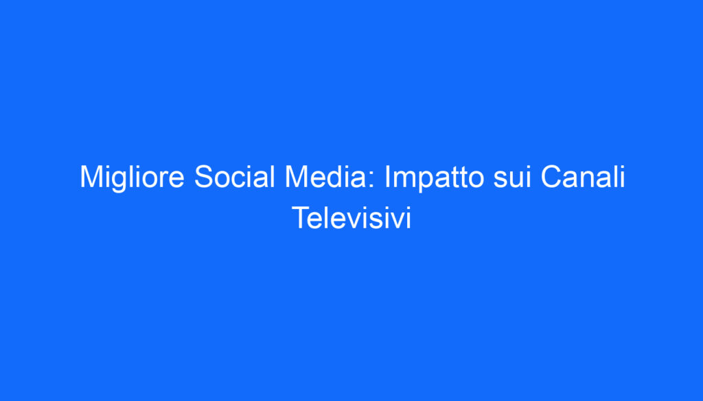Migliore Social Media: Impatto sui Canali Televisivi