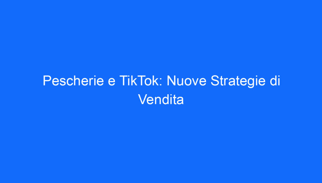 Pescherie e TikTok: Nuove Strategie di Vendita
