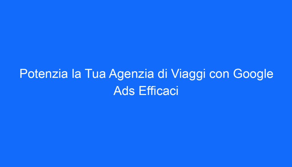 Potenzia la Tua Agenzia di Viaggi con Google Ads Efficaci