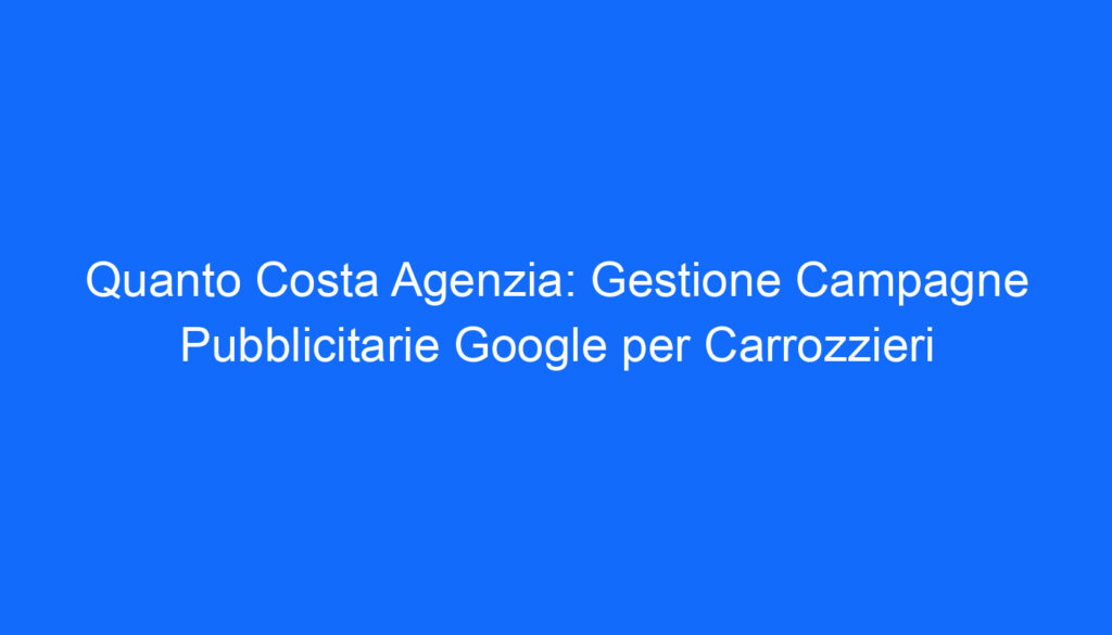 Quanto Costa Agenzia: Gestione Campagne Pubblicitarie Google per Carrozzieri