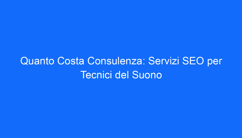 Quanto Costa Consulenza: Servizi SEO per Tecnici del Suono