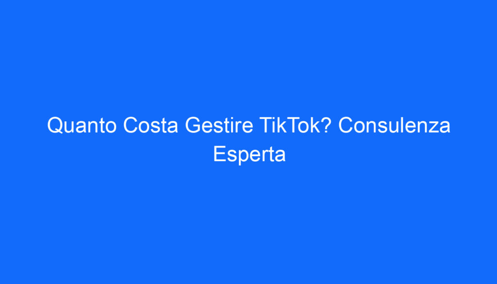 Quanto Costa Gestire TikTok? Consulenza Esperta