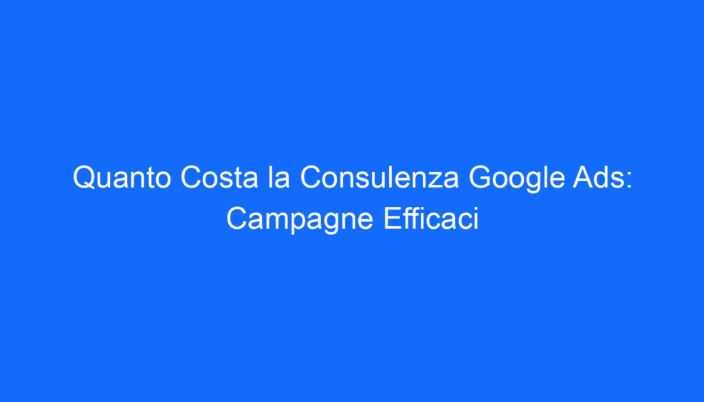 Quanto Costa la Consulenza Google Ads: Campagne Efficaci