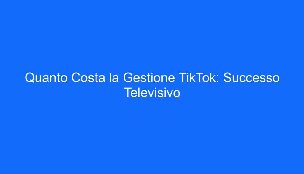 Quanto Costa la Gestione TikTok: Successo Televisivo