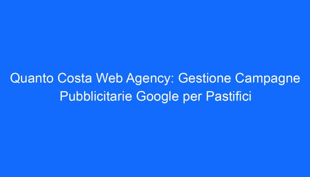Quanto Costa Web Agency: Gestione Campagne Pubblicitarie Google per Pastifici