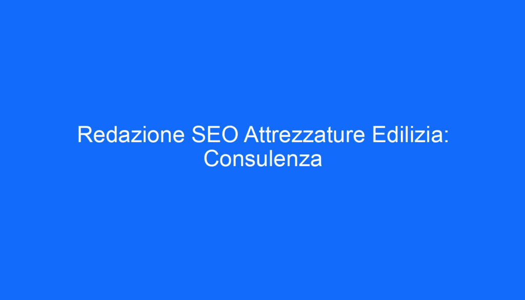 Redazione SEO Attrezzature Edilizia: Consulenza