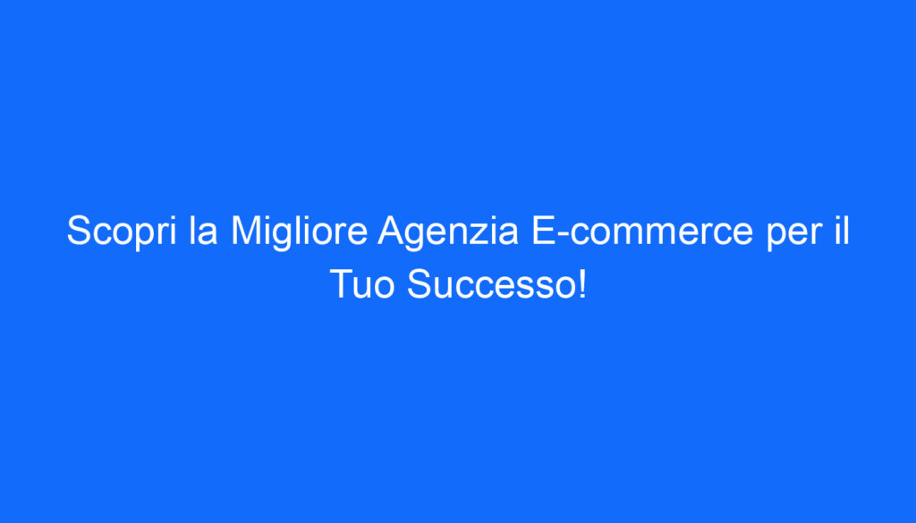 Scopri la Migliore Agenzia E commerce per il Tuo Successo!