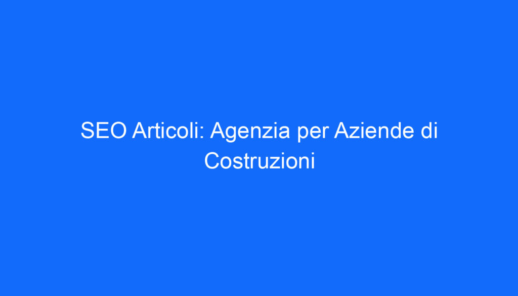 SEO Articoli: Agenzia per Aziende di Costruzioni