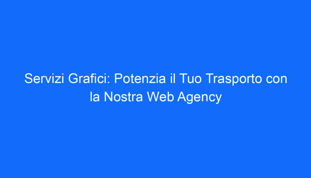 Servizi Grafici: Potenzia il Tuo Trasporto con la Nostra Web Agency
