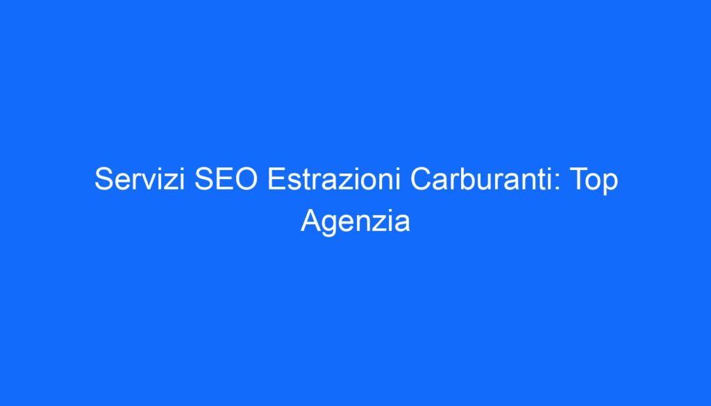 Servizi SEO Estrazioni Carburanti: Top Agenzia
