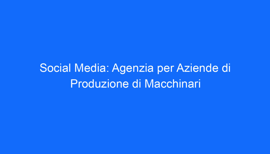 Social Media: Agenzia per Aziende di Produzione di Macchinari