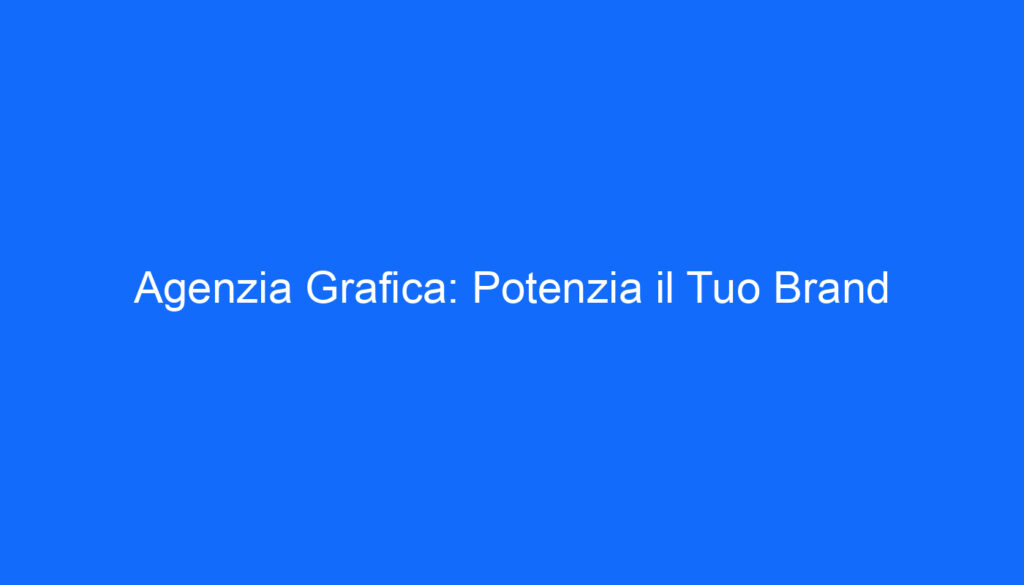 Agenzia Grafica: Potenzia il Tuo Brand