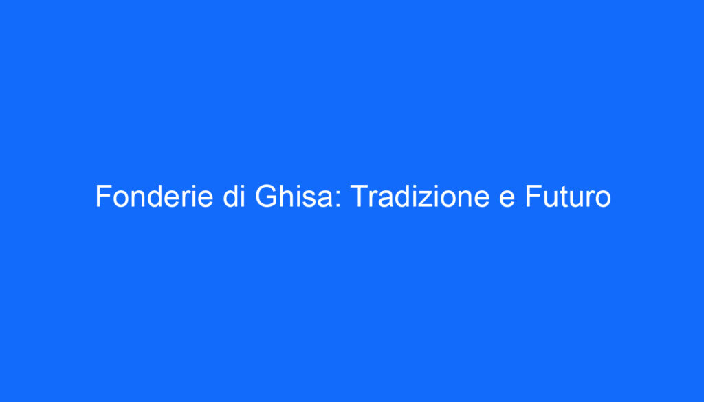 Fonderie di Ghisa: Tradizione e Futuro