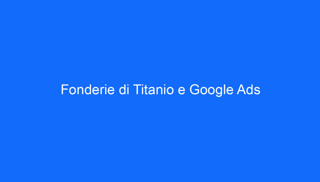 Fonderie di Titanio e Google Ads
