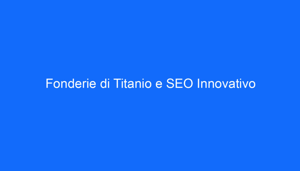 Fonderie di Titanio e SEO Innovativo