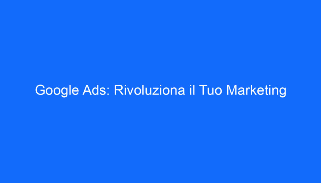 Google Ads: Rivoluziona il Tuo Marketing