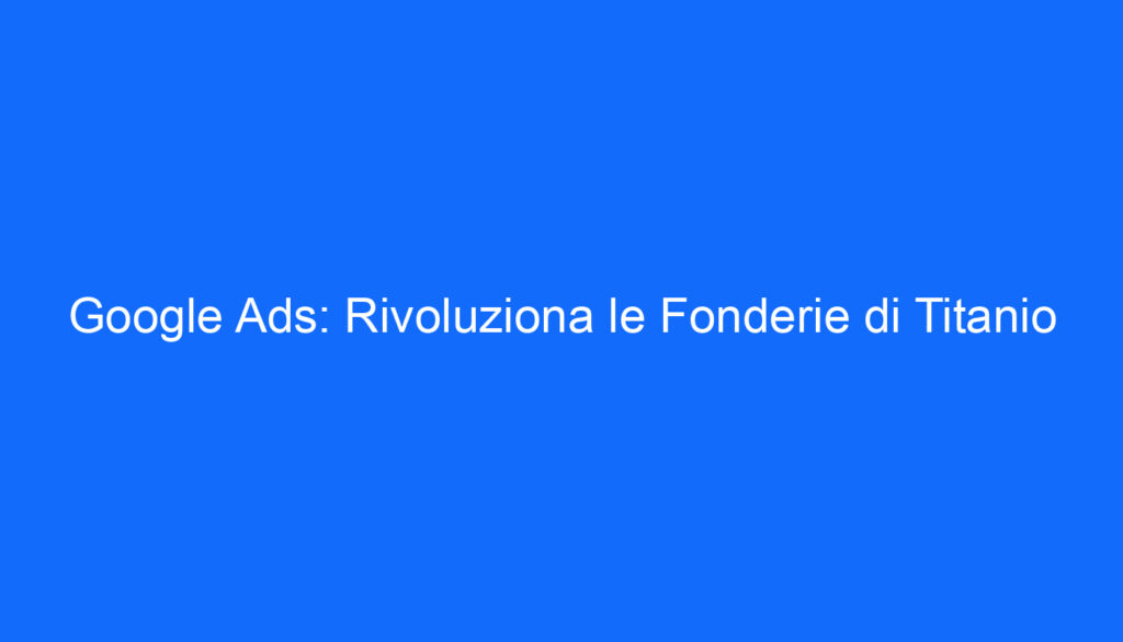Google Ads: Rivoluziona le Fonderie di Titanio