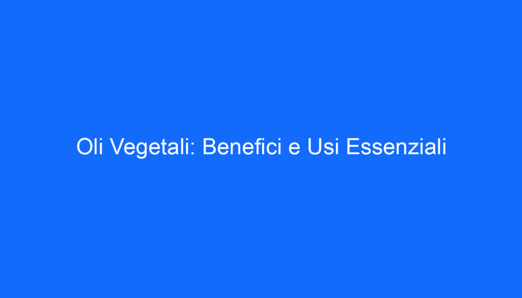 Oli Vegetali: Benefici e Usi Essenziali