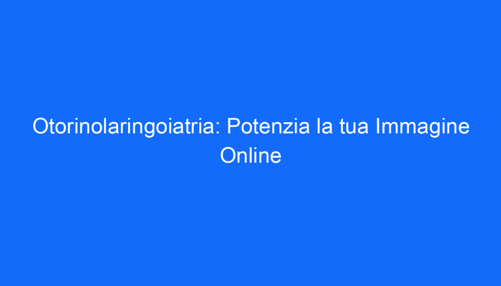 Otorinolaringoiatria: Potenzia la tua Immagine Online