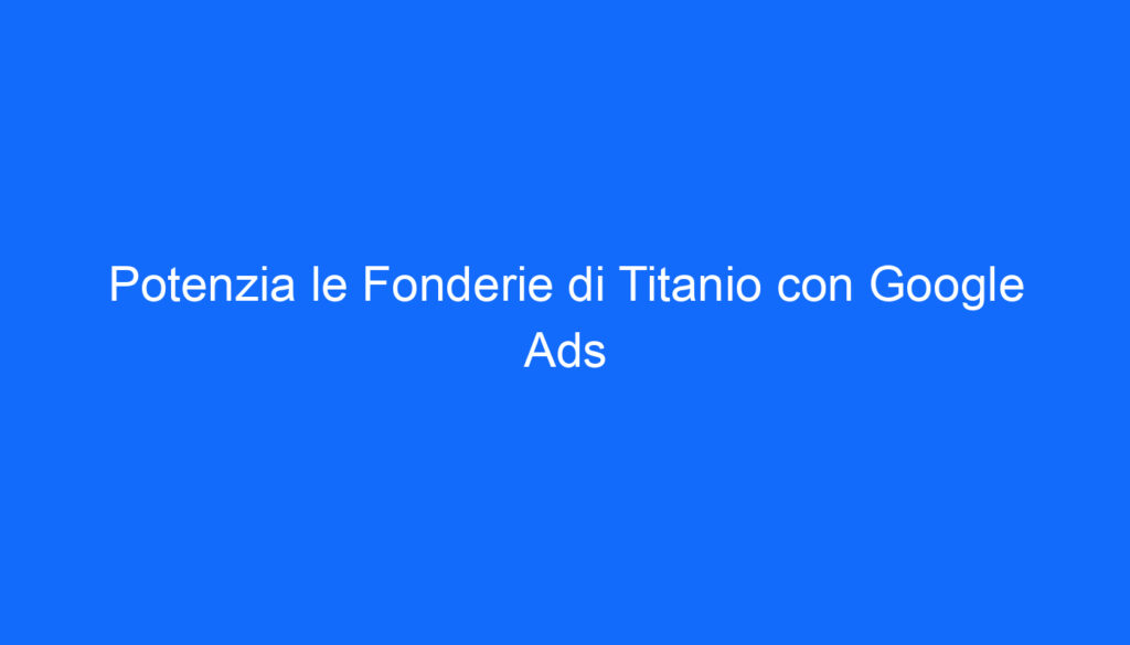 Potenzia le Fonderie di Titanio con Google Ads