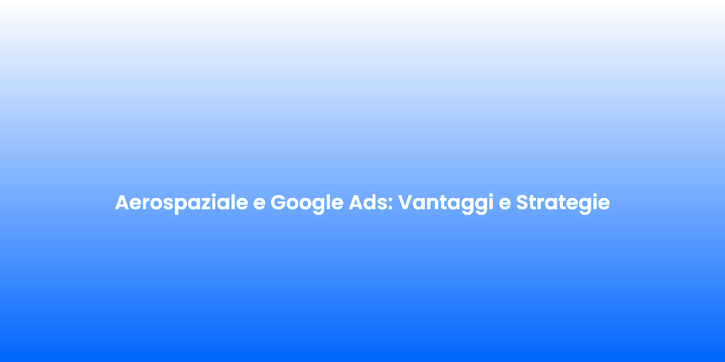 Aerospaziale e Google Ads Vantaggi e Strategie