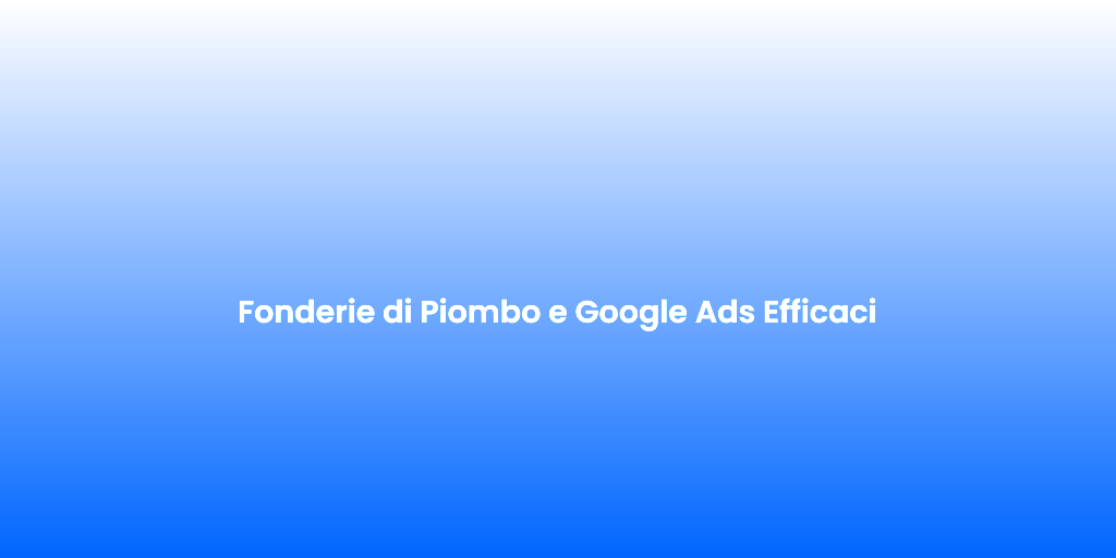 Fonderie di Piombo e Google Ads Efficaci