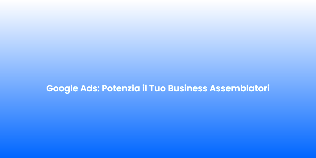 Google Ads Potenzia il Tuo Business Assemblatori