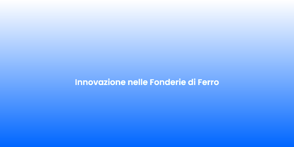 Innovazione nelle Fonderie di Ferro