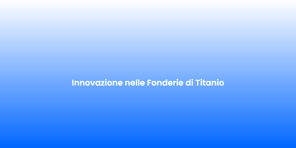 Innovazione nelle Fonderie di Titanio