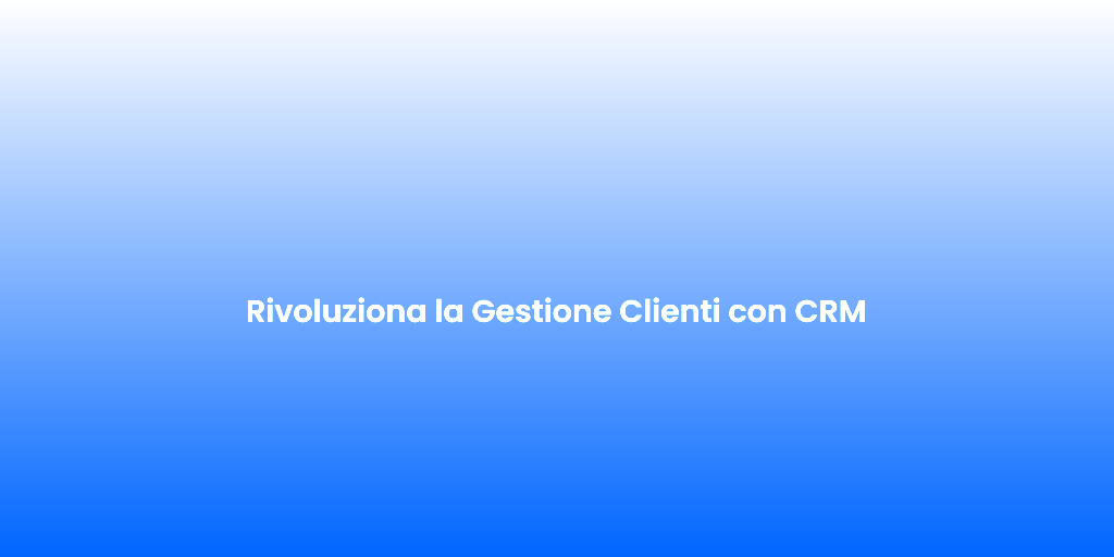 Rivoluziona la Gestione Clienti con CRM