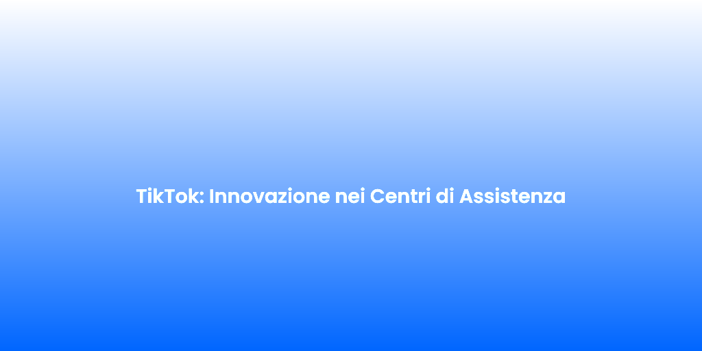 TikTok Innovazione nei Centri di Assistenza